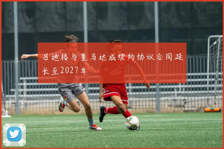 吕迪格与皇马达成续约协议合同延长至2027年
