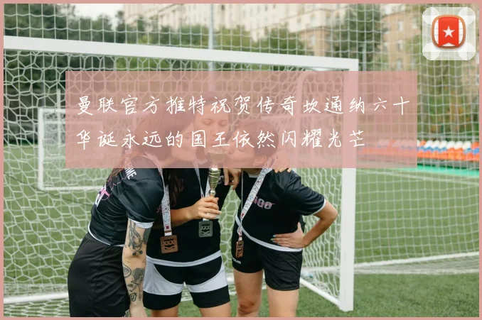 曼联官方推特祝贺传奇坎通纳六十华诞永远的国王依然闪耀光芒