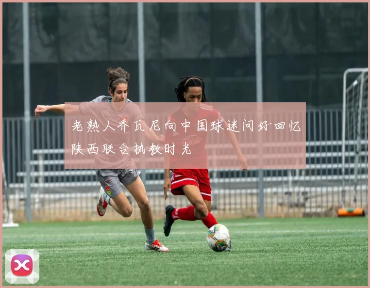 老熟人乔瓦尼向中国球迷问好回忆陕西联合执教时光