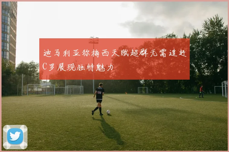 迪马利亚称梅西天赋超群无需追赶C罗展现独特魅力