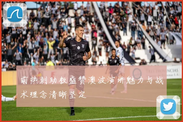 前热刺助教盛赞澳波演讲魅力与战术理念清晰坚定