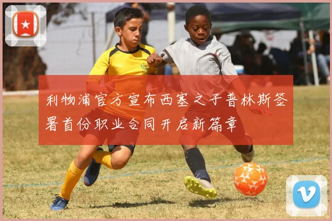 利物浦官方宣布西塞之子普林斯签署首份职业合同开启新篇章