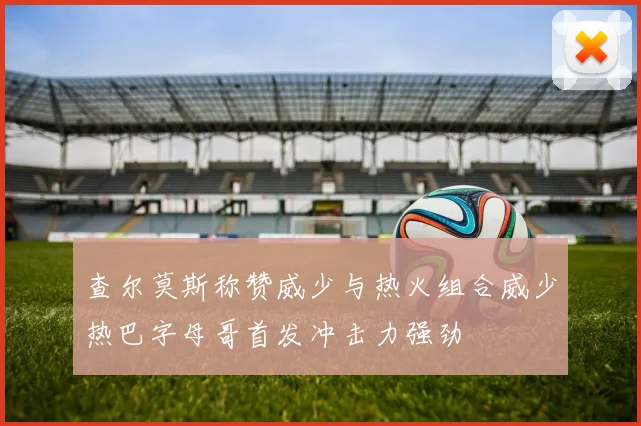 查尔莫斯称赞威少与热火组合威少热巴字母哥首发冲击力强劲