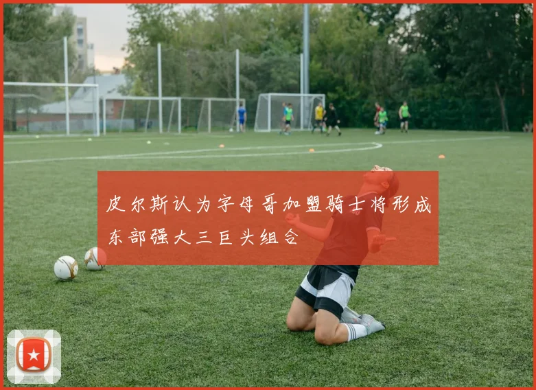 皮尔斯认为字母哥加盟骑士将形成东部强大三巨头组合