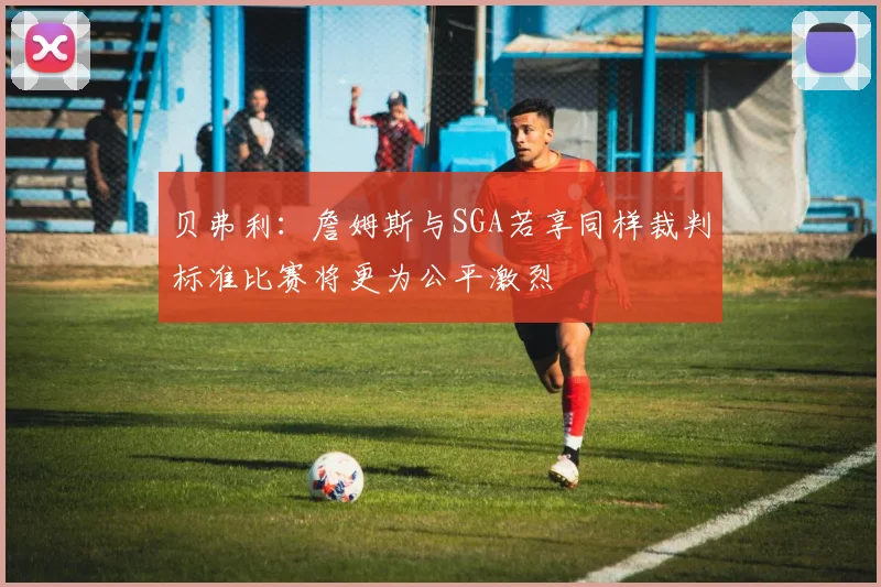 贝弗利：詹姆斯与SGA若享同样裁判标准比赛将更为公平激烈
