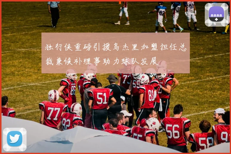 独行侠重磅引援乌杰里加盟担任总裁兼候补理事助力球队发展