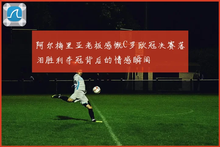 阿尔梅里亚老板感慨C罗欧冠决赛落泪胜利夺冠背后的情感瞬间