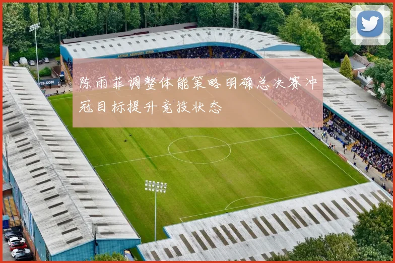 陈雨菲调整体能策略明确总决赛冲冠目标提升竞技状态