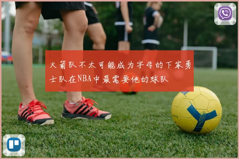火箭队不太可能成为字母的下家勇士队在NBA中最需要他的球队