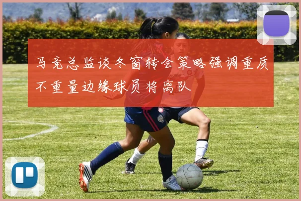 马竞总监谈冬窗转会策略强调重质不重量边缘球员将离队