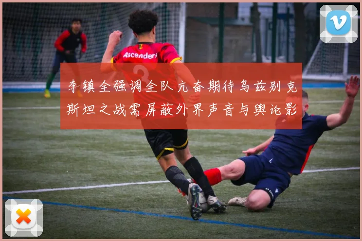 李镇全强调全队亢奋期待乌兹别克斯坦之战需屏蔽外界声音与舆论影响